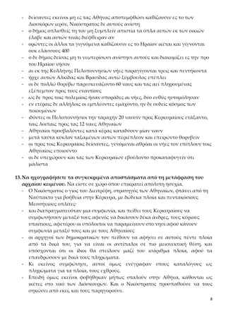 8
- δείσαντες εκείνοι μη ες τας Αθήνας αποπεμφθώσι καθίζουσιν ες το των
Διοσκόρων ιερόν, Νικόστρατος δε αυτούς ανίστη
- ο δήμος οπλισθείς τη του μη ξυμπλείν απιστία τα όπλα αυτών εκ των οικιών
έλαβε και αυτών τινάς διέφθειραν αν
- ορώντες οι άλλοι τα γιγνόμενα καθίζουσιν ες το Ηραίον ικέται και γίγνονται
ουκ ελάσσους 400
- ο δε δήμος δείσας μη τι νεωτερίσωσι ανίστησι αυτούς και διακομίζει ες την προ
του Ηραίου νήσον
- αι εκ της Κυλλήνης Πελοποννησίων νήες παραγίγονται τρεις και πεντήκοντα
- ήρχε αυτών Αλκίδας και Βρασίδας αυτώ ξύμβουλος επέπλει
- οι δε πολλώ θορύβω παρεσκευάζοντο 60 ναυς και τας αεί πληρουμένας
εξέπεμπον προς τους εναντίους
- ως δε προς τοις πολεμίοις ήσαν σποράδες αι νήες, δύο ευθύς ηυτομόλησαν
- εν ετέραις δε αλλήλοις οι εμπλέοντες εμάχοντο, ην δε ουδείς κόσμος των
ποιουμένων
- ιδόντες οι Πελοποννήσιοι την ταραχήν 20 ναυσίν προς Κερκυραίους ετάξαντο,
ταις λοιπαις προς τας 12 ναυς Αθηναίων
- Αθηναίοι προσβαλόντες κατά κέρας καταδύουν μίαν ναυν
- μετά ταύτα κύκλον ταξαμένων αυτών περιέπλεον και επειρώντο θορυβείν
- οι προς τοις Κερκυραίοις δείσαντες, γενόμεναι αθρόαι οι νήες τον επίπλουν τοις
Αθηναίοις εποιούντο
- οι δε υπεχώρουν και τας των Κερκυραίων εβούλοντο προκαταφυγείν ότι
μάλιστα
13.Να ηχογραφήσετε τα συγκεκριμένα αποσπάσματα από τη μετάφραση του
αρχαίου κειμένου. Να είστε σε χώρο όπου επικρατεί απόλυτη ησυχία.
- Ο Νικόστρατος ο γιος του Διειτρέφη, στρατηγός των Αθηναίων, φτάνει από τη
Ναύπακτο για βοήθεια στην Κέρκυρα, με δώδεκα πλοία και πεντακόσιους
Μεσσήνιους οπλίτες·
- και διαπραγματευόταν μια συμφωνία, και πείθει τους Κερκυραίους να
συμφωνήσουν μεταξύ τους αφενός να δικάσουν δέκα άνδρες, τους κύριους
υπαίτιους, αφετέρου οι υπόλοιποι να παραμείνουν στο νησί αφού κάνουν
συμφωνία μεταξύ τους και με τους Αθηναίους
- οι αρχηγοί των δημοκρατικών τον πείθουν να αφήσει σε αυτούς πέντε πλοία
από τα δικά του, για να είναι οι αντίπαλοι σε πιο μειονεκτική θέση, και
υπόσχονται ότι οι ίδιοι θα στείλουν μαζί του ισάριθμα πλοία, αφού τα
επανδρώσουν με δικά τους πληρώματα.
- Κι εκείνος συμφώνησε, αυτοί όμως ενέγραφαν στους καταλόγους ως
πληρώματα για τα πλοία, τους εχθρούς.
- Επειδή όμως εκείνοι φοβήθηκαν μήπως σταλούν στην Αθήνα, κάθονται ως
ικέτες στο ναό των Διόσκουρων. Και ο Νικόστρατος προσπαθούσε να τους
σηκώσει από εκεί, και τους παρηγορούσε.
 