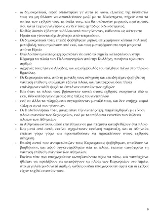 9
- οι δημοκρατικοί, αφού οπλίστηκαν γι’ αυτό το λόγο, εξαιτίας της δυσπιστία
τους να μη θέλουν να αποπλεύσουν μαζί με το Νικόστρατο, πήραν από τα
σπίτια των εχθρών τους τα όπλα τους, και θα σκότωναν μερικούς από αυτούς
που κατά τύχη συνάντησαν, αν δεν τους εμπόδιζε ο Νικόστρατος.
- Καθώς λοιπόν έβλεπαν οι άλλοι αυτά που γίνονταν, κάθονται ως ικέτες στο
Ηραίο και γίνονται όχι λιγότεροι από τετρακόσιοι.
- Οι δημοκρατικοί τότε, επειδή φοβήθηκαν μήπως επιχειρήσουν κάποια πολιτική
μεταβολή, τους σηκώνουν από εκεί, και τους μεταφέρουν στο νησί μπροστά
από το Ηραίο
- Ενώ λοιπόν η αναταραχή βρισκόταν σε αυτό το σημείο, καταφτάνουν στην
Κέρκυρα τα πλοία των Πελοποννησίων από την Κυλλήνη, πενήντα τρία στον
αριθμό
- αρχηγός τους ήταν ο Αλκίδας, και ως σύμβουλός του ταξίδευε πάνω στο πλοίο ο
Βρασίδας.
- Οι Κερκυραίοι τότε, από τη μεγάλη τους σύγχυση και επειδή είχαν φοβηθεί τη
ναυτική επίθεση, ετοίμαζαν εξήντα πλοία, και ταυτόχρονα όσα πλοία
επάνδρωναν κάθε φορά τα έστελναν εναντίον των εχθρών
- Και όταν τα πλοία τους βρίσκονταν κοντά στους εχθρούς σκορπιστά εδώ κι
εκεί, δύο κατέφυγαν αμέσως στις τάξεις του αντιπάλου
- ενώ σε άλλα τα πληρώματα συγκρούονταν μεταξύ τους, και δεν υπήρχε καμιά
τάξη σε αυτά που γίνονταν.
- Οι Πελοποννήσιοι τότε, μόλις είδαν την αναταραχή, παρατάχθηκαν με είκοσι
πλοία εναντίον των Κερκυραίων, ενώ με τα υπόλοιπα εναντίον των δώδεκα
πλοίων των Αθηναίων
- οι Αθηναίοι ωστόσο, αφού επιτέθηκαν σε μια πτέρυγα καταβυθίζουν ένα πλοίο
- Και μετά από αυτά, εκείνοι σχημάτισαν κυκλική παράταξη, και οι Αθηναίοι
έπλεαν γύρω γύρω και προσπαθούσαν να προκαλέσουν στους εχθρούς
σύγχυση.
- Επειδή αυτοί που αντιμετώπιζαν τους Κερκυραίους φοβήθηκαν, σπεύδουν να
βοηθήσουν, και αφού συγκεντρώθηκαν όλα τα πλοία, έκαναν ταυτόχρονα τη
ναυτική επίθεση εναντίον των Αθηναίων.
- Εκείνοι τότε πια υποχωρούσαν κωπηλατώντας προς τα πίσω, και ταυτόχρονα
ήθελαν να προλάβουν να καταφύγουν τα πλοία των Κερκυραίων στο λιμάνι
στο μεγαλύτερο δυνατό αριθμό, καθώς οι ίδιοι υποχωρούσαν αργά και οι εχθροί
είχαν ταχθεί εναντίον τους.
 