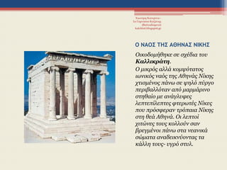 Ο ΝΑΟ΢ ΣΗ΢ ΑΘΗΝΑ΢ ΝΙΚΗ΢
Οηθνδνκήζεθε ζε ζρέδηα ηνπ
Καλλικράτη.
Ο κηθξόο αιιά θνκςόηαηνο
ησληθόο λαόο ηεο Αζελάο Νίθεο
ρηηζκέλνο πάλσ ζε ςειό πύξγν
πεξηβαιιόηαλ από καξκάξηλν
ζηεζαίν κε αλάγιπθεο
ιεπηεπίιεπηεο θηεξσηέο Νίθεο
πνπ πξόζθεξαλ ηξόπαηα Νίθεο
ζηε ζεά Αζελά. Οη ιεπηνί
ρηηώλεο ηνπο θνιινύλ ζαλ
βξεγκέλνη πάλσ ζηα λεαληθά
ζώκαηα αλαδεηθλύνληαο ηα
θάιιε ηνπο- πγξό ζηπι.
Χιωτέρη Κατερίνα -
1ο Γυμνάσιο Κοζάνης
(Βαλταδώρειο)
katchiot.blogspot.gr
 