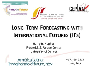 LONG-TERM FORECASTING WITH
INTERNATIONAL FUTURES (IFS)
March 28, 2014
Lima, Peru
Barry B. Hughes
Frederick S. Pardee Center
University of Denver
 