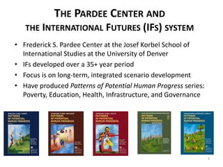 THE PARDEE CENTER AND
THE INTERNATIONAL FUTURES (IFS) SYSTEM
• Frederick S. Pardee Center at the Josef Korbel School of
International Studies at the University of Denver
• IFs developed over a 35+ year period
• Focus is on long-term, integrated scenario development
• Have produced Patterns of Potential Human Progress series:
Poverty, Education, Health, Infrastructure, and Governance
3
 