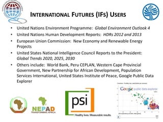 INTERNATIONAL FUTURES (IFS) USERS
• United Nations Environment Programme: Global Environment Outlook 4
• United Nations Human Development Reports: HDRs 2012 and 2013
• European Union Commission: New Economy and Renewable Energy
Projects
• United States National Intelligence Council Reports to the President:
Global Trends 2020, 2025, 2030
• Others include: World Bank, Peru CEPLAN, Western Cape Provincial
Government, New Partnership for African Development, Population
Services International, United States Institute of Peace, Google Public Data
Explorer
4
 