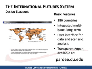 THE INTERNATIONAL FUTURES SYSTEM
DESIGN ELEMENTS
• 186 countries
• Integrated multi-
issue, long-term
• User interface for
data and scenario
analysis
• Transparent/open,
available at:
5
Basic Features
pardee.du.edu
PARDEE CENTER FOR INTERNATIONAL FUTURES
 