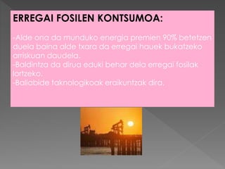 ERREGAI FOSILEN KONTSUMOA:
-Alde ona da munduko energia premien 90% betetzen
duela baina alde txara da erregai hauek bukatzeko
arriskuan daudela.
-Baldintza da dirua eduki behar dela erregai fosilak
lortzeko.
-Baliabide taknologikoak eraikuntzak dira.
 