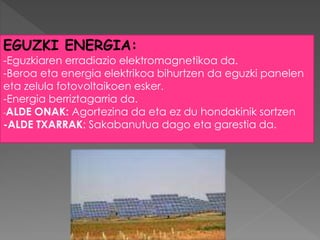 EGUZKI ENERGIA:
-Eguzkiaren erradiazio elektromagnetikoa da.
-Beroa eta energia elektrikoa bihurtzen da eguzki panelen
eta zelula fotovoltaikoen esker.
-Energia berriztagarria da.
-ALDE ONAK: Agortezina da eta ez du hondakinik sortzen
-ALDE TXARRAK: Sakabanutua dago eta garestia da.
 