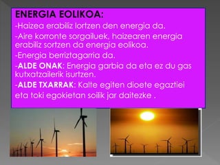 ENERGIA EOLIKOA:
-Haizea erabiliz lortzen den energia da.
-Aire korronte sorgailuek, haizearen energia
erabiliz sortzen da energia eolikoa.
-Energia berriztagarria da.
-ALDE ONAK: Energia garbia da eta ez du gas
kutxatzailerik isurtzen.
-ALDE TXARRAK: Kalte egiten dioete egaztiei
eta toki egokietan soilik jar daitezke .
 