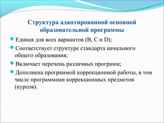 Структура адаптированной основной
образовательной программы
Единая для всех вариантов (В, С и D);
Соответствует структуре стандарта начального
общего образования;
Включает перечень различных программ;
Дополнена программой коррекционной работы, в том
числе программами коррекционных предметов
(курсов).
 