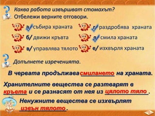Каква работа извършват стомахът?
Отбележи верните отговори.
а/ събира храната
б/ движи кръвта
в/ управлява тялото
г/ раздробява храната
д/ смила храната
е/ изхвърля храната
Допълнете изреченията.
В червата продължава __________ на храната.смилането
Хранителните вещества се разтварят в
_______ и се разнасят от нея из _____________.кръвта цялото тяло
Ненужните вещества се изхвърлят
______________.извън тялото
 