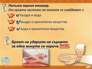 Попълни верния отговор.
От кръвта частите на тялото се снабдяват с:
а/ въздух и вода
б/ въздух и хранителни вещества
в/ вода и хранителни вещества
Броят на ударите на сърцето
за една минута се нарича _____.ПУЛС
 