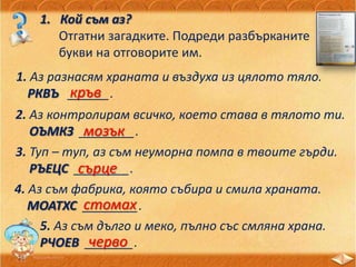 1. Кой съм аз?
Отгатни загадките. Подреди разбърканите
букви на отговорите им.
1. Аз разнасям храната и въздуха из цялото тяло.
РКВЪ ______.кръв
2. Аз контролирам всичко, което става в тялото ти.
ОЪМКЗ ________.мозък
3. Туп – туп, аз съм неуморна помпа в твоите гърди.
РЪЕЦС ________.сърце
4. Аз съм фабрика, която събира и смила храната.
МОАТХС ________.стомах
5. Аз съм дълго и меко, пълно със смляна храна.
РЧОЕВ _______.черво
 