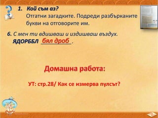 1. Кой съм аз?
Отгатни загадките. Подреди разбърканите
букви на отговорите им.
6. С мен ти вдишваш и издишваш въздух.
ЯДОРББЛ __________.бял дроб
УТ: стр.28/ Как се измерва пулсът?
 
