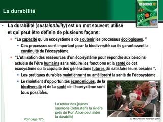 (c) McGraw Hill Ryerson 2007
La durabilité
• La durabilité (sustainability) est un mot souvent utilisé
et qui peut être définie de plusieurs façons:
 “La capacité qu’un écosystème a de soutenir les processus écologiques. ”
 Ces processus sont important pour la biodiversité car ils garantissent la
continuité de l’écosystème.
 “L’utilisation des ressources d’un écosystème pour répondre aux besoins
actuels de l’être humains sans réduire les fonctions et la santé de cet
écosystème ou la capacité des générations futures de satisfaire leurs besoins ”.
 Les pratiques durables maintiennent ou améliorent la santé de l’écosystème.
 Le maintient d’opportunités économiques, de la
biodiversité et de la santé de l’écosystème sont
tous possibles.
Voir page 125
Le retour des jeunes
saumons Coho dans la rivière
près du Port Alice peut aider
la durabilité
 