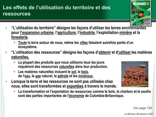 (c) McGraw Hill Ryerson 2007
Les effets de l’utilisation du territoire et des
ressources
• “L’utilisation du territoire” désigne les façons d’utiliser les terres environnantes
pour l’expansion urbaine, l’agriculture, l’industrie, l’exploitation minière et la
foresterie.
 Toute la terre autour de nous, même les villes faisaient autrefois partie d’un
écosystème.
• “L’utilisation des ressources” désigne les façons d’obtenir et d’utiliser les matières
naturelles.
 La plupart des produits que nous utilisons tous les jours
requièrent des ressources naturelles dans leur production.
 Les matières naturelles incluent le sol, le bois,
de l’eau, le gaz naturel, le pétrole et les minéraux.
• Lorsque la terre et les ressources ne sont pas utilisées chez
nous, elles sont transformées et exportées à travers le monde.
 La transformation et l’exportation de ressources comme le bois, le charbon et le soufre
sont des parties importantes de l’économie de Colombie-Britannique.
Voir page 126
.
 