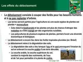 (c) McGraw Hill Ryerson 2007
Les effets du déboisement
• Le déboisement consiste à couper des forêts pour les besoins humains
et à ne pas replanter d’arbres.
 Les terres servent parfois pour l’agriculture où une seule espèce de plantes est
plantée = monoculture
 Cela réduit la biodiversité et les plantes ont plus de chance d’attraper des
maladies ou d’être mangé par des organismes nuisibles.
 Les polycultures de plusieurs espèces de plantes, permet d’avoir une diversité
économique et biologique.
 Le déboisement a encore lieu dans les forêts tropicales pluviales (ex: Brésil)
 Le déboisement mène à la dégradation des sols.
 La dégradation des sols a lieu lorsque l’eau et le vent provoquent l’érosion du
sol en enlevant la couche arable d’une terre dénudée.
 La couche arable, la couche supérieure du sol,
contient la majorité des nutriments, de l’eau
et de l’air pour permettre à la plante de croître.
Voir page 128
 