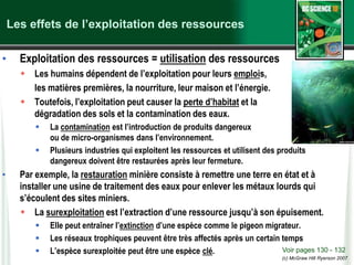 (c) McGraw Hill Ryerson 2007
Les effets de l’exploitation des ressources
• Exploitation des ressources = utilisation des ressources
 Les humains dépendent de l’exploitation pour leurs emplois,
les matières premières, la nourriture, leur maison et l’énergie.
 Toutefois, l’exploitation peut causer la perte d’habitat et la
dégradation des sols et la contamination des eaux.
 La contamination est l’introduction de produits dangereux
ou de micro-organismes dans l’environnement.
 Plusieurs industries qui exploitent les ressources et utilisent des produits
dangereux doivent être restaurées après leur fermeture.
• Par exemple, la restauration minière consiste à remettre une terre en état et à
installer une usine de traitement des eaux pour enlever les métaux lourds qui
s’écoulent des sites miniers.
 La surexploitation est l’extraction d’une ressource jusqu’à son épuisement.
 Elle peut entraîner l’extinction d’une espèce comme le pigeon migrateur.
 Les réseaux trophiques peuvent être très affectés après un certain temps
 L’espèce surexploitée peut être une espèce clé. Voir pages 130 - 132
 