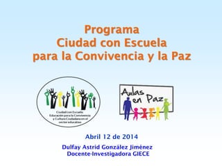 Programa
Ciudad con Escuela
para la Convivencia y la Paz
Abril 12 de 2014
Dulfay Astrid González Jiménez
Docente-Investigadora GIECE
 
