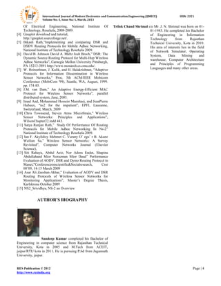 International Journal of Modern Electronics and Communication Engineering (IJMECE) ISSN: 2321
Volume No.-1, Issue No.-1, March, 2013
RES Publication © 2012 Page | 4
http://www.resindia.org
Of Electrical Engineering, National Institute Of
Technology, Rourkela, 2008-2009.
[4] Gnuplot download and tutorial,
http://gnuplot.sourceforge.net/.
[5] Bikash Rath,”Implementing and comparing DSR and
DSDV Routing Protocols for Mobile Adhoc Networking,
National Institute of Technology Rourkela 2009.
[6] David B. Johnson David A. Maltz Josh Broch,” DSR: The
Dynamic Source Routing Protocol for Multi-Hop Wireless
Adhoc Networks”, Carnegie Mellon University Pittsburgh,
PA 15213-3891 http://www.monarch.cs.cmu.edu/.
[7] W. Heinzelman, J. Kulik, and H. Balakrishnan, "Adaptive
Protocols for Information Dissemination in Wireless
Sensor Networks," Proc. 5th ACM/IEEE Mobicom
Conference (MobiCom '99), Seattle, WA, August, 1999.
pp. 174-85.
[8] J.M. van Dam,” An Adaptive Energy-Efficient MAC
Protocol for Wireless Sensor Networks”, parallel
distributed system, June, 2003.
[9] Imad Aad, Mohammad Hossein Manshaei, and JeanPierre
Hubaux, “ns2 for the impatient”, EPFL Lausanne,
Switzerland, March, 2009
[10] Chris Townsend, Steven Arms MicroStrain,” Wireless
Sensor Networks: Principles and Applications”,
WilsonChapter22.indd 443.
[11] Satya Ranjan Rath,” Study Of Performance Of Routing
Protocols for Mobile Adhoc Networking In Ns-2”
National Institute of Technology Rourkela 2009.
[12] Ian F. Akyildizy Mehmet C. Vurany O¨ zgu¨ r B. Akanz
Weilian Su,” Wireless Sensor Networks: A Survey
Revisited”, Computer Networks Journal (Elsevier
Science),
[13] Siti Rahayu, Abdul Aziz, Nor Adora Endut, Shapina
Abdullahand Mior Norazman Mior Daud” Performance
Evaluation of AODV, DSR and Dymo Routing Protocol in
Manet,”Conferenceonscientific&Socialresearch, Cssr
08’09, 14-15 March 2009
[14] Asar Ali Zeeshan Akbar,” Evaluation of AODV and DSR
Routing Protocols of Wireless Sensor Networks for
Monitoring Applications”, Master’s Degree Thesis,
Karlskrona October 2009
[15] NS2_Srividhya, NS-2 an Overview
AUTHOR’S BIOGRAPHY
.
Sandeep Kumar completed his Bachelor of
Engineering in computer science from Rajasthan Technical
University, Kota in 2005 and M.Tech from ACEIT,
jaipur/RTU kota in 2011. He is pursuing P.hd from Jagannath
University, jaipur.
Trilok Chand Shrimal s/o Mr. J. N. Shrimal was born on 01-
01-1985. He completed his Bachelor
of Engineering in Information
Technology from Rajasthan
Technical University, Kota in 2010.
His area of interests lies in the field
of Network Simulator, Operating
System, Data Mining and
warehouse, Computer Architecture
and Principles of Programming
Languages and many other areas.
 