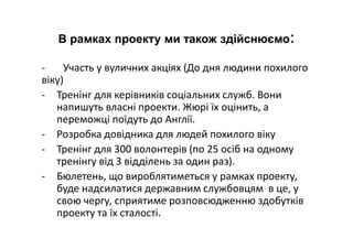 В рамках проекту ми також здійснюємо:
- Участь у вуличних акціях (До дня людини похилого
віку)
- Тренінг для керівників соціальних служб. Вони
напишуть власні проекти. Жюрі їх оцінить, а
переможці поїдуть до Англії.
- Розробка довідника для людей похилого віку
- Тренінг для 300 волонтерів (по 25 осіб на одному
тренінгу від 3 відділень за один раз).
- Бюлетень, що вироблятиметься у рамках проекту,
буде надсилатися державним службовцям в це, у
свою чергу, сприятиме розповсюдженню здобутків
проекту та їх сталості.
 