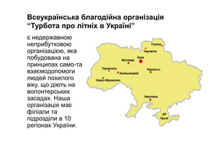 Всеукраїнська благодійна організація
“Турбота про літніх в Україні”
є недержавною
неприбутковою
організацією, яка
побудована на
принципах само-та
взаємодопомоги
людей похилого
віку, що діють на
волонтерських
засадах. Наша
організація має
філіали та
підрозділи в 10
регіонах України.
 