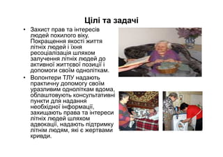 Цілі та задачі
• Захист прав та інтересів
людей похилого віку.
Покращення якості життя
літніх людей і їхня
ресоціалізація шляхом
залучення літніх людей до
активної життєвої позиції і
допомоги своїм одноліткам.
• Волонтери ТЛУ надають
практичну допомогу своїм
уразливим одноліткам вдома,
облаштовують консультативні
пункти для надання
необхідної інформації,
захищають права та інтереси
літніх людей шляхом
адвокації, надають підтримку
літнім людям, які є жертвами
кривди.
 