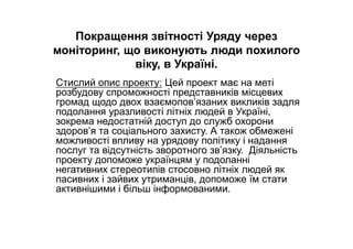 Покращення звітності Уряду через
моніторинг, що виконують люди похилого
віку, в Україні.
Стислий опис проекту: Цей проект має на меті
розбудову спроможності представників місцевих
громад щодо двох взаємопов’язаних викликів задля
подолання уразливості літніх людей в Україні,
зокрема недостатній доступ до служб охорони
здоров’я та соціального захисту. А також обмежені
можливості впливу на урядову політику і надання
послуг та відсутність зворотного зв’язку. Діяльність
проекту допоможе українцям у подоланні
негативних стереотипів стосовно літніх людей як
пасивних і зайвих утриманців, допоможе їм стати
активнішими і більш інформованими.
 