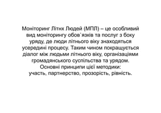 Моніторинг Літнх Людей (МПЛ) – це особливий
вид моніторингу обов`язків та послуг з боку
уряду, де люди літнього віку знаходяться
усередині процесу. Таким чином покращується
діалог між людьми літнього віку, організаціями
громадянського суспільства та урядом.
Основні принципи цієї методики:
участь, партнерство, прозорість, рівність.
 