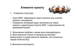 Елементи проекту
1. Створення структури:
- Групи МЛЛ сформували люди похилого віку шляхом
прямого голосування.
- Створення наглядової ради: визначається певна
людина з адміністрації (группа МЛЛ + представники від
держадміністрації)
2. Визначення проблем з якими вони працюватимуть
а також вивчення планів та програм від місцевої
адміністраціі та уряду відносно проблем, які стосуються
людей похилого віку
3. Виконання моніторингу
 