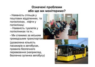 Означені проблеми
або що ми моніторимо?
- Наявність стільців у
поштових відділеннях, та
поліклініках, ліфти у
полікліниці;
- Наявність туалетів у
полікліниках та ін.;
- Ми стежимо за міським
громадським транспортом
(дозволена кількість
пасажирів в автобусах,
правила безпечного
перевезення (наприклад,
безпечна зупинка автобусу)
 
