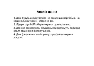 Аналіз даних
1. Дані будуть аналізуватися на місцях щоквартально, на
національному рівні – 2рази на рік.
2. Лідери груп МЛЛ збиратимуться щоквартально.
3. Двічі на рік керівники відділень приїзжатимуть до Києва
задля здійснення аналізу даних.
4. Дані (результати моніторингу) пред`являтимуться
урядові.
 
