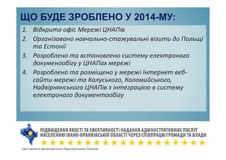 ЩО БУДЕ ЗРОБЛЕНО У 2014-МУ:
1. Відкрито офіс Мережі ЦНАПів
2. Організовано навчально-стажувальні візити до Польщі
та Естонії
3. Розроблено та встановлено систему електроного
докуменообігу у ЦНАПах мережі
4. Розроблено та розміщено у мережі Інтернет веб-
сайти мережі та Калуського, Коломийського,
Надвірнянського ЦНАПів з інтеграцією в систему
електроного документообігу
Цей проект фінансується Європейським Союзом
 