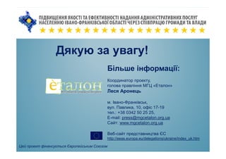 Дякую за увагу!
Цей проект фінансується Європейським Союзом
Більше інформації:
Координатор проекту,
голова правління МГЦ «Еталон»
Леся Аронець
м. Івано-Франківськ,
вул. Павлика, 10, офіс 17-19
тел.: +38 0342 50 25 25,
E-mail: press@mgcetalon.org.ua
Сайт: www.mgcetalon.org.ua
Веб-сайт представництва ЄС
http://eeas.europa.eu/delegations/ukraine/index_uk.htm
 