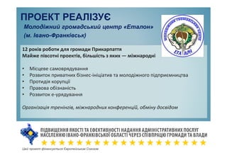 Цей проект фінансується Європейським Союзом
Молодіжний громадський центр «Еталон»
(м. Івано-Франківськ)
ПРОЕКТ РЕАЛІЗУЄ
12 років роботи для громади Прикарпаття
Майже півсотні проектів, більшість з яких — міжнародні
• Місцеве самоврядування
• Розвиток приватних бізнес-ініціатив та молодіжного підприємництва
• Протидія корупції
• Правова обізнаність
• Розвиток е-урядування
Організація тренінгів, міжнародних конференцій, обміну досвідом
 