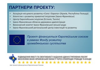 ПАРТНЕРИ ПРОЕКТУ:
• Асоціація місцевого розвитку «Село і Європа» (Краків, Республіка Польща)
• Агентство з розвитку приватної ініціативи (Івано-Франківськ)
• Центр Європейських ініціатив (Естонія, Таллін)
• Івано-Франківська обласна державна адміністрація
• Виконавчий комітет Івано-Франківської міської ради
• Івано-Франківський регіональний центр інвестицій та розвитку
Цей проект фінансується Європейським Союзом
Проект фінансується Європейським союзом
в рамках Фонду розвитку
громадянського суспільства
 