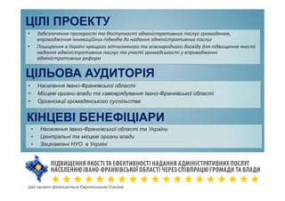 ЦІЛІ ПРОЕКТУ
• Забезпечення прозорості та доступності адміністративних послуг громадянам,
впровадження інноваційних підходів до надання адміністративних послуг
• Поширення в Україні кращого вітчизняного та міжнародного досвіду для підвищення якості
надання адміністративних послуг та участі громадськості у впровадженні
адміністративних реформ
ЦІЛЬОВА АУДИТОРІЯ
• Населення Івано-Франківської області
• Місцеві органи влади та самоврядування Івано-Франківської області
• Організації громадянського суспільства
КІНЦЕВІ БЕНЕФІЦІАРИ
• Населення Івано-Франківської області та України
• Центральні та місцеві органи влади
• Зацікавлені НУО в Україні
Цей проект фінансується Європейським Союзом
 