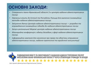 ОСНОВНІ ЗАХОДИ:
• Створення в Івано-Франківській області 3-х центрів надання адміністративних
послуг
• Навчальні візити до Естонії та Республіки Польща для вивчення інноваційних
методів надання адміністративних послуг.
• Зміцнення діючих Центрів надання адміністративних послуг — розробка та
впровадження інноваційних підходів до надання адміністративних послуг
• Запуск регіональної Мережі центрів надання адміністративних послуг
• Міжнародна конференція з обміну досвідом у сфері надання адміністративних
послуг.
• Інформаційна кампанія для населення про права та обов'язки отримання
адміністративних послуг, надання практичної та юридичної консультації
Цей проект фінансується Європейським Союзом
 