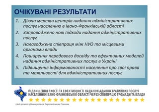 ОЧІКУВАНІ РЕЗУЛЬТАТИ
1. Діюча мережа центрів надання адміністративних
послуг населенню в Івано-Франківській області
2. Запроваджено нові підходи надання адміністративних
послуг
3. Налагоджена співпраця між НУО та місцевими
органами влади
4. Поширення передового досвіду та ефективних моделей
надання адміністративних послуг в Україні
5. Підвищення інформованості населення про свої права
та можливості для адміністративних послуг
Цей проект фінансується Європейським Союзом
 