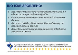ЩО ВЖЕ ЗРОБЛЕНО:
1. Проведено тренінги та навчання для керівників та
адміністраторів районних ЦНАПів
2. Організовано навчально-стажувальний візит до м.
Вінниця
3. Відкрито ЦНАПи у Калуському, Коломийському та
Надвірнянському районах
4. Проведено анкетування працівників та відвідувачів
зазначених ЦНАПів
Цей проект фінансується Європейським Союзом
 