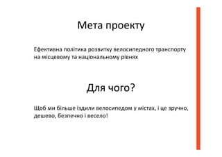 Мета проекту
Ефективна політика розвитку велосипедного транспорту
на місцевому та національному рівнях
Для чого?
Щоб ми більше їздили велосипедом у містах, і це зручно,
дешево, безпечно і весело!
 