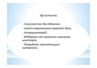 Що встигли:
- Соціологічне дослідження.
- Аналіз нормативно-правової бази.
- Інструментарій.
- Відібрати та провести навчання
моніторів.
- Розробити просвітницькі
матеріали.
 