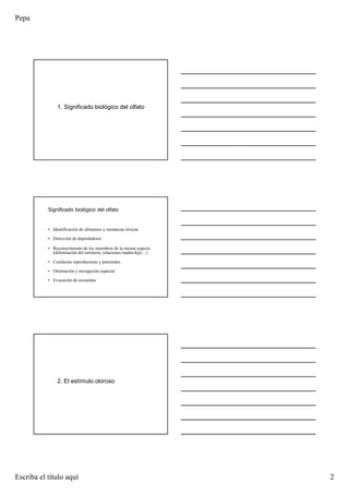 Pepa
Escriba el título aquí 2
1. Significado biológico del olfato
Significado biológico del olfato
• Identificación de alimentos y sustancias tóxicas
• Detección de depredadores
• Reconocimiento de los miembros de la misma especie
(delimitación del territorio, relaciones madre-hijo…)
• Conductas reproductoras y parentales
• Orientación y navegación espacial
• Evocación de recuerdos
2. El estímulo oloroso
 
