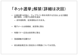 •  公選法第142条に、ウェブサイト等を利用する方法による文書図
画の頒布、に関する項目を追加
–  成年規制等、従来規制はそのまま。
•  電子メールは候補者、政党等に限る
•  有償バナー広告は政党等に限る
•  落選運動の位置付け
•  政治資金規正法と放送法との関連については次回。
 