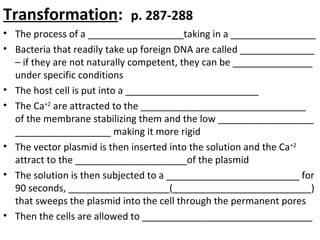 Transformation: p. 287-288
• The process of a __________________taking in a ________________
• Bacteria that readily take up foreign DNA are called ______________
– if they are not naturally competent, they can be _______________
under specific conditions
• The host cell is put into a _________________________
• The Ca+2
are attracted to the _______________________________
of the membrane stabilizing them and the low __________________
__________________ making it more rigid
• The vector plasmid is then inserted into the solution and the Ca+2
attract to the _____________________of the plasmid
• The solution is then subjected to a _________________________ for
90 seconds, ___________________(__________________________)
that sweeps the plasmid into the cell through the permanent pores
• Then the cells are allowed to ________________________________
 