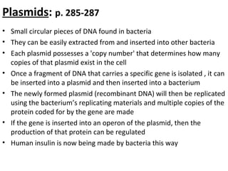 Plasmids: p. 285-287
• Small circular pieces of DNA found in bacteria
• They can be easily extracted from and inserted into other bacteria
• Each plasmid possesses a 'copy number' that determines how many
copies of that plasmid exist in the cell
• Once a fragment of DNA that carries a specific gene is isolated , it can
be inserted into a plasmid and then inserted into a bacterium
• The newly formed plasmid (recombinant DNA) will then be replicated
using the bacterium’s replicating materials and multiple copies of the
protein coded for by the gene are made
• If the gene is inserted into an operon of the plasmid, then the
production of that protein can be regulated
• Human insulin is now being made by bacteria this way
 