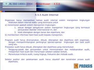 SML ISO 14001:2004 : Pemeriksaan – 4.5.56
4.5.5 Audit Internal
Organisasi harus memastikan bahwa audit internal sistem manajemen lingkungan
dilakukan dalam interval waktu yang terencana untuk
a) menentukan apakah sistem manajemen lingkungan:
1. sesuai dengan pengaturan sistem manajemen lingkungan yang termasuk
persyaratan Standar Internasional ini, dan
2. telah diterapkan dengan benar dan dipelihara, dan
b) memberikan informasi hasil-hasil audit kepada manajemen.
Program audit harus direncanakan, dibuat, diterapkan dan dipelihara oleh organisasi,
dengan mempertimbangkan pentingnya operasi-operasi lingkungan dan hasil audit
yang lalu.
Prosaedur audit harus dibuat, diterapkan dan dipelihara yang menentukan
- Tanggung-jawab dan persyaratan untuk merencanakan dan melaksanakan audit,
melaporkan hasil audit dan menyimpan catatan-catatan terkait,
- Menentukan kriteria audit, ruang lingkup, frekuensi dan metode audit.
Seleksi auditor dan pelaksanaan audit harus obyektif dan kenetralan proses audit
dipelihara.
 