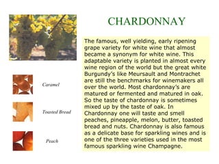 The famous, well yielding, early ripening
grape variety for white wine that almost
became a synonym for white wine. This
adaptable variety is planted in almost every
wine region of the world but the great white
Burgundy’s like Meursault and Montrachet
are still the benchmarks for winemakers all
over the world. Most chardonnay’s are
matured or fermented and matured in oak.
So the taste of chardonnay is sometimes
mixed up by the taste of oak. In
Chardonnay one will taste and smell
peaches, pineapple, melon, butter, toasted
bread and nuts. Chardonnay is also famous
as a delicate base for sparkling wines and is
one of the three varieties used in the most
famous sparkling wine Champagne.
CHARDONNAY
Caramel
Peach
Toasted Bread
 