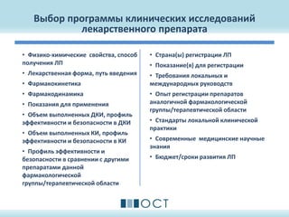 Выбор программы клинических исследований
лекарственного препарата
• Физико-химические свойства, способ
получения ЛП
• Лекарственная форма, путь введения
• Фармакокинетика
• Фармакодинамика
• Показания для применения
• Объем выполненных ДКИ, профиль
эффективности и безопасности в ДКИ
• Объем выполненных КИ, профиль
эффективности и безопасности в КИ
• Профиль эффективности и
безопасности в сравнении с другими
препаратами данной
фармакологической
группы/терапевтической области
• Страна(ы) регистрации ЛП
• Показание(я) для регистрации
• Требования локальных и
международных руководств
• Опыт регистрации препаратов
аналогичной фармакологической
группы/терапевтической области
• Стандарты локальной клинической
практики
• Современные медицинские научные
знания
• Бюджет/сроки развития ЛП
 