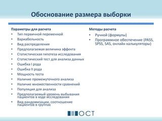 Обоснование размера выборки
Параметры для расчета
• Тип первичной переменной
• Вариабельность
• Вид распределения
• Предполагаемая величина эффекта
• Статистическая гипотеза исследования
• Статистический тест для анализа данных
• Ошибка I рода
• Ошибка II рода
• Мощность теста
• Наличие промежуточного анализа
• Наличие множественности сравнений
• Популяция для анализа
• Предполагаемый уровень выбывания
пациентов в ходе исследования
• Вид рандомизации, соотношение
пациентов в группах
Методы расчета
• Ручной (формулы)
• Программное обеспечение (PASS,
SPSS, SAS, онлайн калькуляторы)
 