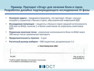 Пример. Препарат «Drug» для лечения боли в горле.
Разработка дизайна подтверждающего исследования III фазы
• Основная задача – продемонстрировать, что препарат «Drug» «лучше»
плацебо у пациентов с болью в горле, обусловленной инфекцией ВДП
• Исследуемая популяция – пациенты с болью в горле средней интенсивности
(≥50 мм по ВАШ), наличие 1 и более симптомов по опроснику симптомов
ВДП
• Первичная конечная точка - изменение интенсивности боли по ВАШ через
180 минут после применения препарата
• Продолжительность терапии – 3 дня
• Расчетный размер выборки – 500 пациентов, рандомизация 1:1
 