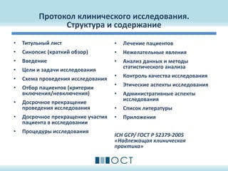 Протокол клинического исследования.
Структура и содержание
• Титульный лист
• Синопсис (краткий обзор)
• Введение
• Цели и задачи исследования
• Схема проведения исследования
• Отбор пациентов (критерии
включения/невключения)
• Досрочное прекращение
проведения исследования
• Досрочное прекращение участия
пациента в исследовании
• Процедуры исследования
• Лечение пациентов
• Нежелательные явления
• Анализ данных и методы
статистического анализа
• Контроль качества исследования
• Этические аспекты исследования
• Административные аспекты
исследования
• Список литературы
• Приложения
ICH GCP/ ГОСТ Р 52379-2005
«Надлежащая клиническая
практика»
 
