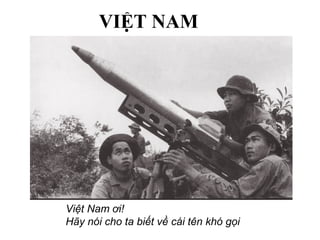 Việt Nam ơi!
Hãy nói cho ta biết về cái tên khó gọi
VIỆT NAM
 